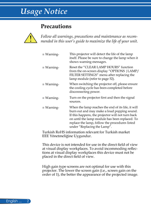 Page 9
2English ...

Usage Notice

Precautions
 
Follow all warnings, precautions and maintenance as recom-
mended in this user’s guide to maximize the life of your unit.
■ Warning-This projector will detect the life of the lamp 
itself. Please be sure to change the lamp when it 
shows warning messages.
■ Warning-Reset the “CLEAR LAMP HOURS” function 
from the on-screen display “OPTIONS |LAMP/
FILTER SETTINGS” menu after replacing the 
lamp module (refer to page 52).
■ Warning-When switching the projector off,...