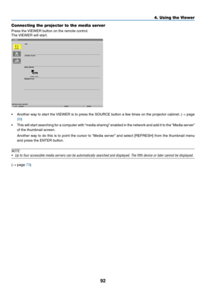 Page 10692
4. Using the Viewer
Connecting the projector to the media server
Press	the	VIEWER	button	on	the	remote	control.
The	VIEWER	will	start.
•	 Another	 way	to	start	 the	VIEWER	 is	to	 press	 the	SOURCE	 button	a	few	 times	 on	the	 projector	 cabinet.	(→	page	
20)
•	 This	 will	start	 searching	 for	a	computer	 with	“media	 sharing” 	enabled	 in	the	 network	 and	add	it	to	 the	 “Media	 server”	
of	the	thumbnail	screen.
	 Another	 way	to	do	 this	 is	to	 point	 the	cursor	 to	“Media	 server”	and	 select...