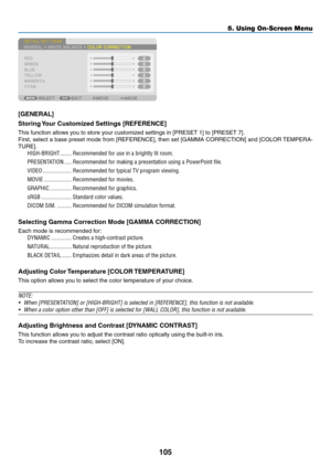 Page 119105
5. Using On-Screen Menu
[GENERAL]
Storing	Your	Customized	Settings	[REFERENCE]
This	function	allows	you	to	store	your	customized	settings	in	[PRESET	1]	to	[PRESET	7].
First,	select	 a	base	 preset	 mode	from	[REFERENCE],	 then	set	[GAMMA	 CORRECTION]	 and	[COLOR	 TEMPERA-
TURE].	
HIGH-BRIGHT ��������Recommended for use in a brightly lit room�
PRESENTATION  �����Recommended for making a presentation using a PowerPoint file�
VIDEO ��������������������Recommended for typical TV program viewing�
MOVIE...