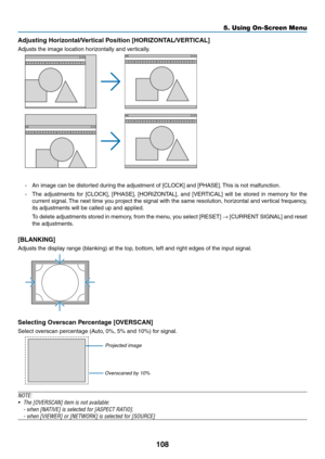 Page 122108
5. Using On-Screen Menu
Adjusting	Horizontal/Vertical	Position	[HORIZONTAL/VERTICAL]
Adjusts	the	image	location	horizontally	and	vertically.
-	 An	image	can	be	distorted	during	the	adjustment	of	[CLOCK]	and	[PHASE].	This	is	not	malfunction.
-	 The	 adjustments	 for	[CLOCK],	 [PHASE],	[HORIZONTAL],	 and	[VERTICAL]	 will	be	stored	 in	memory	 for	the	
current	 signal.	The	 next	 time	 you	project	 the	signal	 with	the	same	 resolution,	 horizontal	and	vertical	 frequency,	
its	adjustments	will	be...