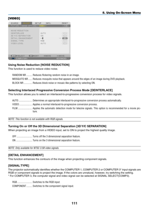 Page 125111
5. Using On-Screen Menu
[VIDEO]
Using Noise Reduction [NOISE REDUCTION]
This	function	is	used	to	reduce	video	noise.
RANDOM NR ���������Reduces flickering random noise in an image� 
MOSQUITO NR ������Reduces mosquito noise that appears around the edges of an image during \
DVD playback�
BLOCK NR  �������������Reduces block noise or mosaic-like patterns by selecting ON�
Selecting Interlaced Progressive Conversion Process Mode [DEINTERLACE]
This	function	allows	you	to	select	an...