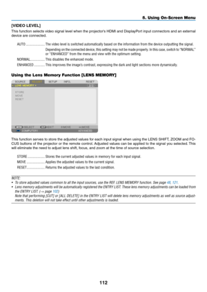 Page 126112
5. Using On-Screen Menu
[VIDEO	LEVEL]
This	function	 selects	video	signal	 level	when	 the	projector’s	 HDMI	and	DisplayPort	 input	connectors	 and	an	external	
device	are	connected.
AUTO ���������������������The video level is switched automatically based on the information from \
the device outputting the signal�
Depending on the connected device, this setting may not be made properly � In this case, switch to “NORMAL” 
or “ENHANCED” from the menu and view with the optimum setting�
NORMAL...