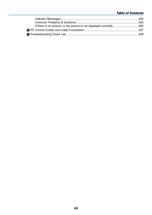 Page 14xii
Table of Contents
Indicator	Messages ........................................................................\
......................222
Common	Problems	&	Solutions  ........................................................................\
...224
If	there	is	no	picture,	or	the	picture	is	not	displayed	correctly. ..............................226

	PC	Control	Codes	and	Cable	Connection  .................................................................227

	 Troubleshooting	Check	List...