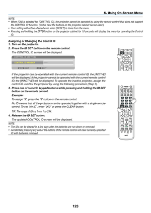 Page 137123
5. Using On-Screen Menu
NOTE: 
•	 When	[ON]	is	selected	 for	[CONTROL	 ID],	the	projector	 cannot	be	operated	 by	using	 the	remote	 control	that	does	 not	support	
the	CONTROL	ID	function.	(In	this	case	the	buttons	on	the	projector	cabinet	can	be	used.)
•	 Your	setting	will	not	be	affected	even	when	[RESET]	is	done	from	the	menu.
•		 Pressing	 and	holding	 the	ENTER	 button	on	the	 projector	 cabinet	for	10	seconds	 will	display	 the	menu	 for	canceling	 the	Control	
ID.
Assigning or Changing the...