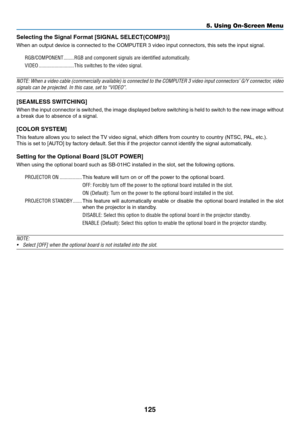 Page 139125
5. Using On-Screen Menu
Selecting the Signal Format [SIGNAL SELECT(COMP3)]
When	an	output	device	is	connected	to	the	COMPUTER	3	video	input	connectors,	this	sets	the	input	signal.
RGB/COMPONENT ��������RGB and component signals are identified automatically �
VIDEO ���������������������������This switches to the video signal�
NOTE:	 When	a	video	 cable	(commercially	 available)	is	connected	 to	the	 COMPUTER	 3	video	 input	connectors’	 G/Y	connector,	 video	
signals	can	be	projected.	In	this	case,...