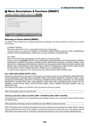 Page 146132
5. Using On-Screen Menu
8 Menu Descriptions & Functions [RESET]
Returning to Factory Default [RESET]
The	RESET	 feature	allows	you	to	change	 adjustments	 and	settings	 to	the	 factory	 preset	for	a	(all)	 source	 (s)	except	
the	following:
[CURRENT	SIGNAL]
Resets	the	adjustments	for	the	current	signal	to	the	factory	preset	levels. 	
The	items	 that	can	be	reset	 are:	[PRESET],	 [CONTRAST],	 [BRIGHTNESS],	 [COLOR],	[HUE],	[SHARPNESS],	
[ASPECT	RATIO],	[HORIZONTAL],	[VERTICAL],	[CLOCK],	[PHASE],	and...