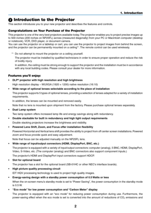 Page 162
1. Introduction
 Introduction to the Projector
This	section	introduces	you	to	your	new	projector	and	describes	the	features	and	controls.
Congratulations on Your Purchase of the Projector
This	projector	 is	one	 of	the	 very	 best	projectors	 available	today.	The	 projector	 enables	you	to	project	 precise	 images	up	
to	500	 inches	 (200	inches	 on	NP25FL)	 across	(measured	 diagonally)	 from	your	PC	or	Macintosh	 computer	(desktop	
or	notebook),	 VCR,	DVD	player,	or	document	camera.
You	can	use	the...