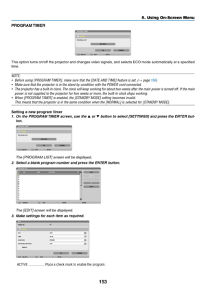 Page 167153
5. Using On-Screen Menu
PROGRAM TIMER
This	option	 turns	on/off	 the	projector	 and	changes	 video	signals,	 and	selects	 ECO	mode	 automatically	 at	a	specified	
time.
NOTE:
•	 Before	using	[PROGRAM	TIMER],	make	sure	that	the	[DATE	AND	TIME]	feature	is	set.	(→ page 156)
•	 Make	sure	that	the	projector	is	in	the	stand	by	condition	with	the	POWER	cord	connected.
•	 The	 projector	 has	a	built-in	 clock.	The	clock	 will	keep	 working	 for	about	 two	weeks	 after	the	main	 power	 is	turned	 off.	If	the...