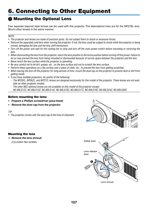 Page 171157
6. Connecting to Other Equipment
 Mounting the Optional Lens
Five	separate	 bayonet	style	lenses	 can	be	used	 with	this	projector. 	The	 descriptions	 here	are	for	the	 NP27ZL	 lens.	
Mount	other	lenses	in	the	same	manner.
NOTE:
•	 The	projector	and	lenses	are	made	of	precision	parts.	Do	not	subject	them	to	shock	or	excessive	forces.
•	 Remove	 the	separately	 sold	lens	when	 moving	 the	projector.	 If	not,	 the	lens	 could	 be	subject	 to	shock	 while	the	projector	 is	being	
moved,	damaging	the...