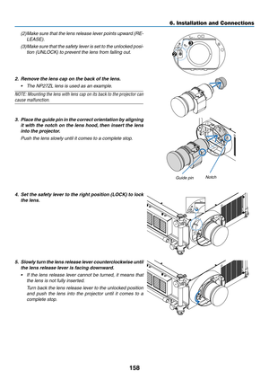 Page 172158
6. Installation and Connections
(2)	Make	sure	that	the	lens	 release	 lever	points	 upward	 (RE-
LEASE).
(3)	Make	 sure	that	the	safety	 lever	is	set	 to	the	 unlocked	 posi-
tion (UNLOCK) to prevent the lens from falling out.
UNLOCKLOCK
RELEASELOCK LENS
2
3
2.	 Remove	the	lens	cap	on	the	back	of	the	lens.
•	 The	NP27ZL	lens	is	used	as	an	example.
NOTE:	
Mounting	 the	lens	 with	 lens	cap	on	its	back	 to	the	 projector	 can	
cause malfunction.
 
3.	 Place	 the	guide	 pin	in	the	 correct	 orientation...