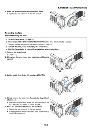 Page 173159
6. Installation and Connections
6.	 Place	the	lens	shroud	back	onto	the	lens	hood.	
•	 Tighten	the	two	screws	to	fix	the	lens	shroud
Removing the lens
Before removing the lens:
1.	 Turn	on	the	projector.	(→	page	16)
2.	 Press	and	hold	the	SHUTTER/HOME	POSITION	button	for	a	minimum	of	2	seconds.
 The lens position will return to the home position. (→ page 24)
3.	 Turn	off	the	main	power	and	unplug	the	power	cord. 	
4.	 Wait	for	the	projector	to	cool	sufficiently	before	removing	the	lens.
1.	 Remove...