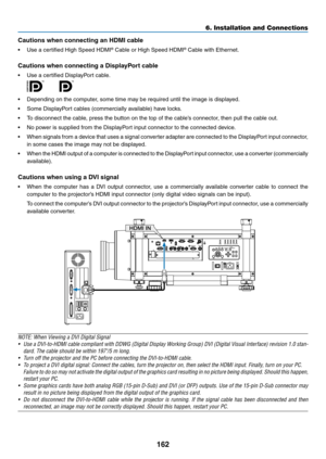 Page 176162
6. Installation and Connections
Cautions when connecting an HDMI cable
•	 Use	a	certified	High	Speed	HDMI®	Cable	or	High	Speed	HDMI®	Cable	with	Ethernet.
Cautions	when	connecting	a	DisplayPort	cable
•	 Use	a	certified	DisplayPort	cable.
 
•	 Depending	on	the	computer,	some	time	may	be	required	until	the	image	is	displayed.
•	 Some	DisplayPort	cables	(commercially	available)	have	locks.
•	 To	disconnect	the	cable,	press	the	button	on	the	top	of	the	cable’s	connector,	then	pull	the	cable	out.
•	 No...