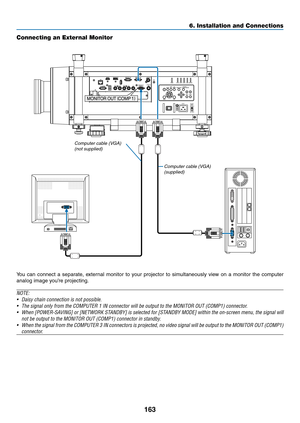 Page 177163
6. Installation and Connections
Connecting an External Monitor
You	can	connect	 a	separate,	 external	monitor	to	your	 projector	 to	simultaneously	 view	on	a	monitor	 the	computer	
analog	image	you’re	projecting.
NOTE:
•	 Daisy	chain	connection	is	not	possible.
•	 The	signal	only	from	the	COMPUTER	1	IN	connector	will	be	output	to	the	MONITOR	OUT	(COMP1)	connector.
•	 When	 [POWER-SAVING]	 or	[NETWORK	 STANDBY]	is	selected	 for	[STANDBY	 MODE]	within	the	on-screen	 menu,	the	signal	 will	
not	be...