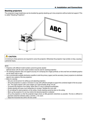 Page 186172
6. Installation and Connections
Stacking projectors
The	projected	 image	brightness	 can	be	doubled	 by	gravity	 stacking	 up	to	two	 projectors	 without	external	 support.	This	
is	called	 “Stacking	Projection”.
 CAUTION:
A	minimum	 of	two	 persons	 are	required	 to	carry	 the	projector. 	Otherwise	 the	projector	 may	tumble	 or	drop,	 causing	
personal	injury.
NOTE:
•	 Projectors	with	different	model	numbers	cannot	be	gravity	stacked.
 Optional lenses with the same model numbers must be used for...