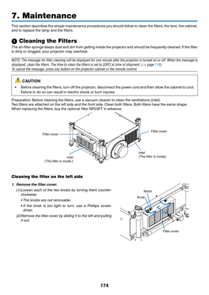 Page 188174
This	section	 describes	 the	simple	 maintenance	 procedures	you	should	 follow	to	clean	 the	filters,	 the	lens,	 the	cabinet,	
and	to	replace	the	lamp	and	the	filters.
1 Cleaning the Filters
The	 air-filter	 sponge	keeps	dust	and	dirt	from	 getting	 inside	the	projector	 and	should	 be	frequently	 cleaned.	If	 the	 filter	
is	dirty	or	clogged,	your	projector	may	overheat.
NOTE:	 The	message	 for	filter	 cleaning	 will	be	displayed	 for	one	 minute	 after	the	projector	 is	turned	 on	or	off.	 When...