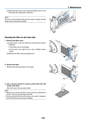 Page 190176
7. Maintenance
(2)		
Slide	 the	filter	 cover	 to	the	 right	 and	tighten	 each	of	the	
two	knobs	by	turning	them	clockwise. 	
NOTE:
Be	sure	 to	clean	 both	filters	 (left	and	front	 sides)	 to	display	 the	filter	
usage hours as accurate as possible.
 
Cleaning the filter on the front side
1.	 Remove	the	filter	cover.
(1)	Loosen	 each	of	the	 two	 knobs	 by	turning	 them	counter-
clockwise.
	 •		 The	knobs	are	not	removable.
	 •		 If	the 	knob 	is 	too 	tight 	to 	turn, 	use 	a 	Phillips 	screw-...