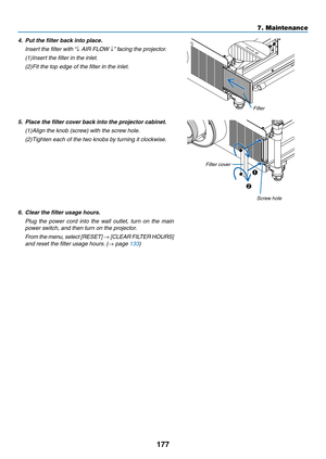 Page 191177
7. Maintenance
4.	 Put	the	filter	back	into	place.
	 Insert	the	filter	with	“↓	AIR	FLOW	↓”	facing	the	projector.
(1)	 	
Insert	the	filter	in	the	inlet.
(2)  Fit	the	top	edge	of	the	filter	in	the	inlet.
Filter
5.	 Place	the	filter	cover	back	into	the	projector	cabinet.
(1)		
Align	the	knob	(screw)	with	the	screw	hole.
(2)		
Tighten	each	of	the	two	knobs	by	turning	it	clockwise.
1
2
Screw	hole
Filter cover
6.	 Clear	the	filter	usage	hours.
	 Plug	
the	power	 cord	into	the	wall	 outlet,	 turn	on	the...