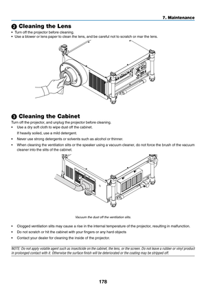 Page 192178
7. Maintenance
 Cleaning the Lens
•	 Turn	off	the	projector	before	cleaning.
•	 Use	a	blower	or	lens	paper	to	clean	the	lens,	and	be	careful	not	to	scratch	or	mar	the	lens.	
 Cleaning the Cabinet
Turn	off	the	projector,	and	unplug	the	projector	before	cleaning.
•	 Use	a	dry	soft	cloth	to	wipe	dust	off	the	cabinet.
	 If	heavily	soiled,	use	a	mild	detergent.	
•	 Never	use	strong	detergents	or	solvents	such	as	alcohol	or	thinner. 	
•	 When	cleaning	the	ventilation	 slits	or	the	 speaker	 using	a...