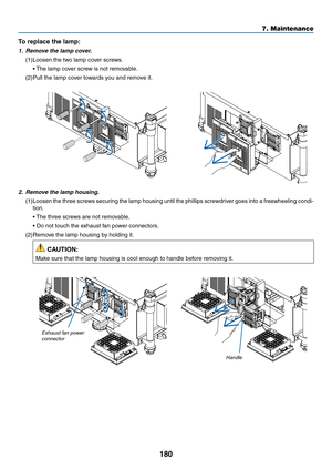 Page 194180
7. Maintenance
To replace the lamp: 
1.	 Remove	the	lamp	cover.
(1)	Loosen	the	two	lamp	cover	screws.
	 •	The	lamp	cover	screw	is	not	removable.
(2)	Pull	the	lamp	cover	towards	you	and	remove	it.
2.	 Remove	the	lamp	housing.
(1)	Loosen	 the	three	 screws	 securing	 the	lamp	 housing	 until	the	phillips	 screwdriver	 goes	into	a	freewheeling	 condi-
tion.
	 •	 The	three	screws	are	not	removable.
	 •		 Do	not	touch	the	exhaust	fan	power	connectors.
(2)	Remove	the	lamp	housing	by	holding	it.
 CAUTION:...