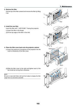 Page 197183
7. Maintenance
2.	 Remove	the	filter.
	 Pull	the 	top 	of 	the 	filter 	outward 	and 	remove 	the 	filter 	by 	lifting	
it up.
Filter
3.	 Install	the	new	filter.
	 Insert	the	filter	with	 “↓	AIR	FLOW	↓”	facing	the	projector.
(1)	 	
Insert	the	filter	in	the	flange.
(2)  Fit	the	top	edge	of	the	filter	in	the	inlet.
1
2
Flange
4.	 Place	the	filter	cover	back	onto	the	projector	cabinet.
(1)		
Insert	 the	guide	 pin	(4	locations)	 of	the	 projector	 into	the	
notch	(4	locations)	of	the	filter	cover....