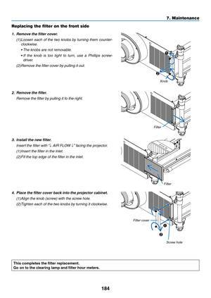 Page 198184
7. Maintenance
Replacing the filter on the front side
1.	 Remove	the	filter	cover.
(1)	Loosen	each	of	the	 two	 knobs	 by	turning	 them	counter-
clockwise.
	 •		 The	knobs	are	not	removable.
	 •		 If	the 	knob 	is 	too 	tight 	to 	turn, 	use 	a 	Phillips 	screw-
driver.
(2)	Remove	the	filter	cover	by	pulling	it	out.
1
2
Knob
2.	 Remove	the	filter.
	 Remove	the	filter	by	pulling	it	to	the	right.
Filter
3.	 Install	the	new	filter.
	 Insert	the	filter	with	 “↓	AIR	FLOW	↓”	facing	the	projector.
(1)...