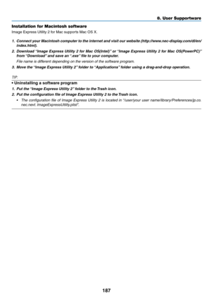 Page 201187
8. User Supportware
Installation for Macintosh software
Image	Express	Utility	2	for	Mac	supports	Mac	OS	X.
1.	 Connect	your	Macintosh	 computer	to	the	 internet	 and	visit	 our	website	 (http://www.nec-display.com/dl/en/
index.html).
2.	 Download	 “Image	Express	 Utility	2	for	 Mac	 OS(Intel)” 	or	 “Image	 Express	 Utility	2	for	 Mac	 OS(PowerPC)” 	
from	“Download” 	and	save	an	 “.exe”	file	to	your	computer. 	
 File name is different depending on the version of the software program.
3.	 Move	the...