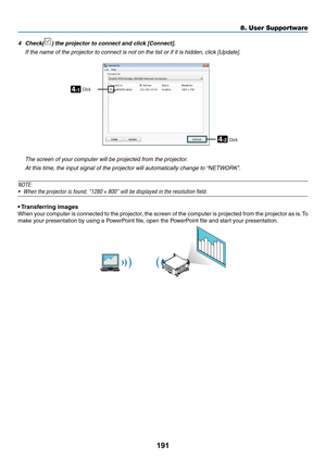 Page 205191
8. User Supportware
4	 Check()	the	projector	to	connect	and	click	[Connect].
	 If	the	name	of	the	projector	to	connect	is	not	on	the	list	or	if	it	is	hidden,	click	[Update].
4-1
4-2
ClickClick
	 The	screen	of	your	computer	will	be	projected	from	the	projector.
	 At	this	time,	the	input	signal	of	the	projector	will	automatically	change	to	“NETWORK”.
NOTE:
•	 When	the	projector	is	found,	“1280	×	800”	will	be	displayed	in	the	resolution	field.
•	Transferring	images
When	 your	computer	 is	connected	 to...