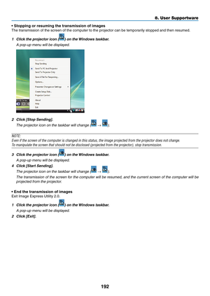 Page 206192
8. User Supportware
•	Stopping	or	resuming	the	transmission	of	images
The	transmission	of	the	screen	of	the	computer	to	the	projector	can	be	temporarily	stopped	and	then	resumed.
1	 Click	the	projector	icon	()	on	the	Windows	taskbar.
	 A	pop-up	menu	will	be	displayed.
2	 Click	[Stop	Sending].
	 The	projector	icon	on	the	taskbar	will	change	( → ).
NOTE:
Even	if	the	screen	of	the	computer	is	changed	in	this	status,	the	image	projected	from	the	projector	does	not	change.
To	manipulate	the	screen	that...