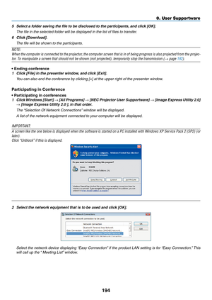 Page 208194
8. User Supportware
5	 Select	a	folder	saving	the	file	to	be	disclosed	to	the	participants,	and	click	[OK].
	 The	file	in	the	selected	folder	will	be	displayed	in	the	list	of	files	to	transfer.
6	 Click	[Download].
	 The	file	will	be	shown	to	the	participants.
NOTE:
When	the	computer	 is	connected	 to	the	 projector,	 the	computer	 screen	that	is	in	 of	 being	 progress	 is	also	 projected	 from	the	projec-
tor.	To	manipulate	a	screen	that	should	not	be	shown	(not	projected),	temporarily	stop	the...