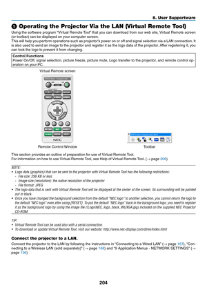 Page 218204
8. User Supportware
 Operating the Projector Via the LAN (Virtual Remote Tool)
Using	the	software	 program	“Virtual	Remote	 Tool”	that	 you	can	 download	 from	our	web	 site,	Virtual	 Remote	 screen	
(or	toolbar)	can	be	displayed	on	your	computer	screen.
This	will	help	 you	perform	 operations	 such	as	projector’s	 power	on	or	off	 and	 signal	 selection	 via	a	LAN	 connection. 	It	
is	 also	 used	 to	send	 an	image	 to	the	 projector	 and	register	 it	as	 the	 logo	 data	 of	the	 projector. 	After...