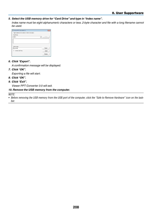 Page 222208
8. User Supportware
5.	 Select	the	USB	memory	drive	for	“Card	Drive”	and	type	in	“Index	name”.
	 Index	name	must	be	eight	 alphanumeric	 characters	or	less. 	2-byte	 character	 and	file	with	 a	long	 filename	 cannot	
be	used.
6.	 Click	“Export”.
	 A	confirmation	message	will	be	displayed.
7.	 Click	“OK”.
	 Exporting	a	file	will	start.
8.	 Click	“OK”.
9.	 Click	“Exit”.
 Viewer PPT Converter 3.0 will exit.
10. 	Remove	the	USB	memory	from	the	computer.
NOTE:
•	 Before	 removing	 the	USB	 memory	 from...