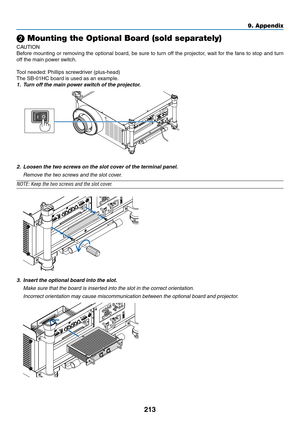 Page 227213
9. Appendix
❷ Mounting the Optional Board (sold separately)
CAUTION
Before	mounting	 or	removing	 the	optional	 board,	be	sure	 to	turn	 off	the	 projector,	 wait	for	the	 fans	 to	stop	 and	turn	
off	the	main	power	switch.
Tool	needed: 	Phillips	screwdriver	(plus-head)
The	SB-01HC	board	is	used	as	an	example.
1.	 Turn	off	the	main	power	switch	of	the	projector.
2.	 Loosen	the	two	screws	on	the	slot	cover	of	the	terminal	panel.
 Remove the two screws and the slot cover.
NOTE:	Keep	the	two	screws	and...