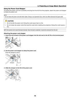 Page 2814
2. Projecting an Image (Basic Operation)
Using the Power Cord Stopper
To	prevent	 the	power	 cord	from	 accidently	 removing	from	the	AC	IN	of	the	 projector,	 attach	the	power	 cord	stopper	
to	clamp	the	power	cord.
NOTE:
•	 Do	not	clamp	the	power	cord	with	other	cables.	Doing	so	can	generate	noise,	which	can	affect	adversely	the	signal	cable.
 CAUTION
•	 Do	not	bundle	the	power	cord. 	Doing	this	could	cause	heat	or	a	fire.
•	 Do	not	clamp	 two	power	 cords	that	would	 be	used	 when	 stacking	 two...