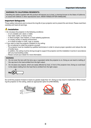 Page 4ii
Important Information
WARNING TO CALIFORNIA RESIDENTS:
Handling	the	cables	 supplied	 with	this	product	 will	expose	 you	to	lead,	 a	chemical	 known	to	the	 State	 of	California	
to	cause	birth	defects	or	other	reproductive	harm. 	WASH	HANDS	AFTER	HANDLING.
Important Safeguards
These	 safety	instructions	 are	to	ensure	 the	long	 life	of	your	 projector	 and	to	prevent	 fire	and	 shock. 	Please	 read	them	
carefully	and	heed	all	warnings.
 Installation
•	 Do	not	place	the	projector	in	the	following...