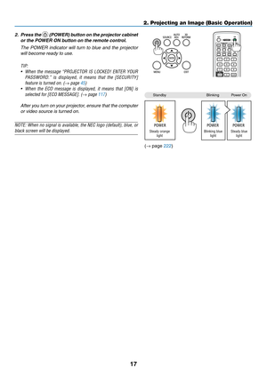 Page 3117
2. Projecting an Image (Basic Operation)
2.	 Press	the		(POWER)	 button	on	the	 projector	 cabinet	
or	the	POWER	ON	button	on	the	remote	control. 	
	 The	POWER	 indicator	 will	turn	 to	blue	 and	the	projector	
will	become	ready	to	use.
TIP:	
•	 When	 the	message	 “PROJECTOR	 IS	LOCKED!	 ENTER	YOUR	
PASSWORD.” 	is 	displayed, 	it 	means 	that 	the 	[SECURITY]	
feature	is	turned	on.	(→ page 45)
•	 When	 the	ECO	 message 	is	 displayed, 	it	 means 	that	 [ON]	 is	
selected	for	[ECO	MESSAGE].	(→ page...