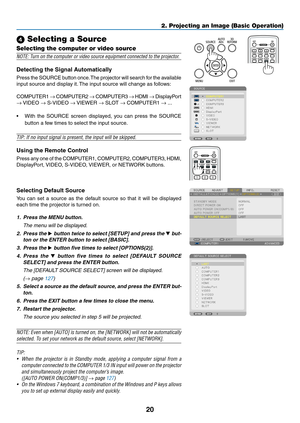 Page 3420
2. Projecting an Image (Basic Operation)
 Selecting a Source
Selecting the computer or video source
NOTE:	Turn	on	the	computer	or	video	source	equipment	connected	to	the	projector.
Detecting	the	Signal	Automatically
Press	the 	SOURCE 	button 	once. 	The 	projector 	will 	search 	for 	the 	available	
input	source	and	display	it. 	The	input	source	will	change	as	follows: 	
COMPUTER1	→	COMPUTER2	→	COMPUTER3	→	HDMI	→	DisplayPort 	
→	VIDEO	→	S-VIDEO	→	VIEWER	→	SLOT	→	COMPUTER1	→ ...
•	 With	 the	SOURCE...