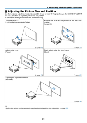 Page 3521
2. Projecting an Image (Basic Operation)
 Adjusting the Picture Size and Position
Use	the	horizontal	 adjustment	 knob	and	adjustable	 tilt	feet	 to	finely	 tilt	the	 projector; 	use	 the	LENS	 SHIFT,	 ZOOM,	
and	FOCUS	buttons	to	adjust	the	picture	size	and	position.
In	this	chapter	drawings	and	cables	are	omitted	for	clarity.
Tilting	the	projector
[Horizontal	adjustment	knob/Tilt	feet]
Adjusting	 the	projected	 image’s	vertical	and	horizontal	
position
[Lens	shift]
(→ page 22) (→ page 24)
Adjusting...