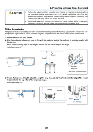 Page 3622
2. Projecting an Image (Basic Operation)
CAUTION•	 Perform	the	adjustment	 from	behind	 or	from	 the	side	 of	the	 projector. 	Adjusting	 from	
the	front	 could	 expose	 your	eyes	 to	strong	 light	which	 could	injure	 them.	The	 rear	
vents	 of	the	 projector	 may	become	 heated	during	normal	 projector	 operation. 	Use	
caution	when	adjusting	the	tilt	foot	on	the	rear	side. 	
•	 Keep	hands	away	from	the	lens	 mounting	 portion	while	the	lens	 shift	is	in	 operation. 	
Failure	to	do	so	could	result...