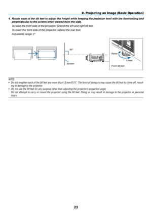 Page 3723
2. Projecting an Image (Basic Operation)
4.	 Rotate	each	of	the	 tilt	feet	 to	adjust	 the	height	 while	keeping	 the	projector	 level	with	the	floor/ceiling	 and	
perpendicular	to	the	screen	when	viewed	from	the	side.
	 To	raise	the	front	side	of	the	projector,	extend	the	left	and	right	tilt	feet.
	 To	lower	the	front	side	of	the	projector,	extend	the	rear	foot.
	 Adjustable	range: 	2°
Screen90°
Lower
Raise
Front tilt foot
 
NOTE:
•	 Do	 not	lengthen	 each	of	the	 tilt	feet	 any	more	 than	13...