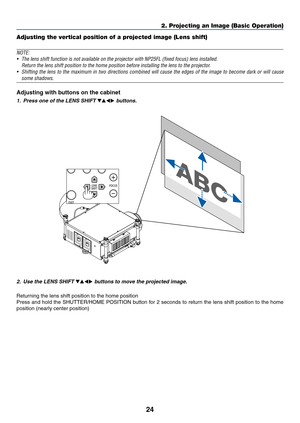 Page 3824
2. Projecting an Image (Basic Operation)
Adjusting the vertical position of a projected image (Lens shift)
NOTE:
•	 The	lens	shift	function	is	not	available	on	the	projector	with	NP25FL	(fixed	focus)	lens	installed.	
	 Return	the	lens	shift	position	to	the	home	position	before	installing	the	lens	to	the	projector.
•	 Shifting	the	lens	 to	the	 maximum	 in	two	 directions	 combined	 will	cause	 the	edges	 of	the	 image	 to	become	 dark	or	will	 cause	
some shadows.
Adjusting with buttons on the...