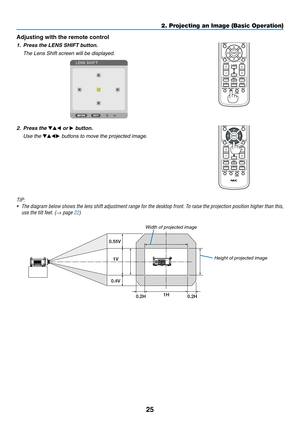 Page 3925
2. Projecting an Image (Basic Operation)
Adjusting with the remote control
1.	 Press	the	LENS	SHIFT	button.
	 The	Lens	Shift	screen	will	be	displayed.	
2.	 Press	the	▼▲◀ or ▶	button.
 Use the ▼▲◀▶	buttons	to	move	the	projected	image.
TIP:	
•	 The	 diagram	 below	shows	 the	lens	 shift	 adjustment	 range	for	the	 desktop	 front.	To	raise	 the	projection	 position	higher	than	this,	
use	the	tilt	feet.	(→ page 22)
1V
1H
0.2H 0.2H
0.55V
0.4VHeight of projected image
Width	of	projected	image 