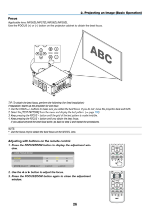 Page 4026
2. Projecting an Image (Basic Operation)
Focus
Applicable	lens:	NP26ZL/NP27ZL/NP28ZL/NP29ZL
Use	the	FOCUS	(+)	or	(−)	button	on	the	projector	cabinet	to	obtain	the	best	focus.
TIP:	To	obtain	the	best	focus,	perform	the	following	(for	fixed	installation)
Preparation:	Warm	up	the	projector	for	one	hour.
1.	Use	the	FOCUS	+/−	buttons	to	make	sure	you	obtain	the	best	focus.	If	you	do	not,	move	the	projector	back	and	forth.
2.	Select	the	[TEST	PATTERN]	from	the	menu	and	display	the	test	pattern.	(→ page...