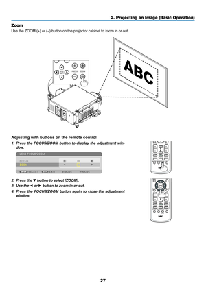 Page 4127
2. Projecting an Image (Basic Operation)
Zoom
Use	the	ZOOM	(+)	or	(−)	button	on	the	projector	cabinet	to	zoom	in	or	out.
Adjusting with buttons on the remote control
1.	 Press	the	FOCUS/ZOOM	 button	to	display	 the	adjustment	 win-
dow.
2.	 Press	the	▼	button	to	select	[ZOOM].
3.	 Use	the	◀ or ▶	button	to	zoom	in	or	out.
4.	 Press	 the	FOCUS/ZOOM	 button	again	to	close	 the	adjustment	
window. 