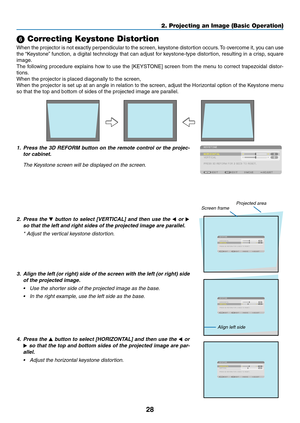 Page 4228
2. Projecting an Image (Basic Operation)
 Correcting Keystone Distortion
When	the	projector	 is	not	 exactly	 perpendicular	 to	the	 screen,	 keystone	 distortion	 occurs.	To	 overcome	 it,	you	 can	 use	
the	“Keystone” 	function,	 a	digital	 technology	 that	can	adjust	 for	keystone-type	 distortion,	resulting	in	a	crisp,	 square	
image.
The	following	 procedure	 explains	how	to	use	 the	[KEYSTONE]	 screen	from	the	menu	 to	correct	 trapezoidal	 distor-
tions.
When	the	projector	is	placed	diagonally...