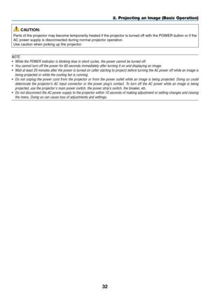 Page 4632
2. Projecting an Image (Basic Operation)
 CAUTION:
Parts	of	the	 projector	 may	become	 temporarily	 heated	if	the	 projector	 is	turned	 off	with	 the	POWER	 button	or	if	the	
AC	power	supply	is	disconnected	during	normal	projector	operation.
Use	caution	when	picking	up	the	projector.
NOTE:
•	 While	the	POWER	indicator	is	blinking	blue	in	short	cycles,	the	power	cannot	be	turned	off.
•	 You	cannot	turn	off	the	power	for	60	seconds	immediately	after	turning	it	on	and	displaying	an	image.
•	 Wait	 at...