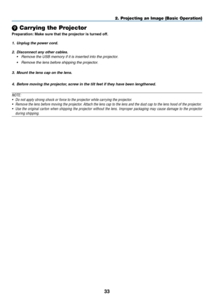 Page 4733
2. Projecting an Image (Basic Operation)
 Carrying the Projector
Preparation:	Make	sure	that	the	projector	is	turned	off.
1.	 Unplug	the	power	cord.
2.	 Disconnect	any	other	cables.
•	 Remove	the	USB	memory	if	it	is	inserted	into	the	projector.
•	 Remove	the	lens	before	shipping	the	projector.
3. Mount	the	lens	cap	on	the	lens.
4. Before	moving	the	projector, 	screw	in	the	tilt	feet	if	they	have	been	lengthened.
NOTE:
•	 Do	not	apply	strong	shock	or	force	to	the	projector	while	carrying	the...