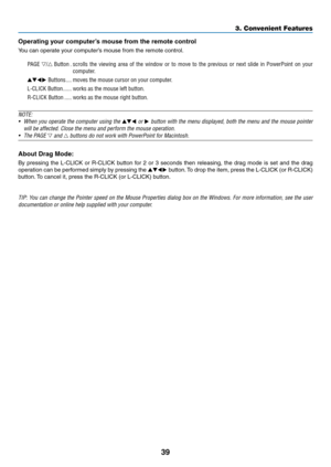 Page 5339
3. Convenient Features
Operating	your	computer’s	mouse	from	the	remote	control
You	can	operate	your	computer’s	mouse	from	the	remote	control.
PAGE / Button �scrolls  the  viewing  area  of  the  window  or  to  move  to  the  previous  or  next  slide  in  PowerPoint  on  your 
computer�
 Buttons ����moves the mouse cursor on your computer �
L-CLICK Button ������works as the mouse left button�
R-CLICK Button  �����works as the mouse right button�
NOTE:
•	 When	 you	operate	 the	computer	 using...