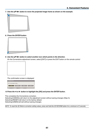 Page 5541
3. Convenient Features
7.	 Use	the		button	to	move	the	projected	image	frame	as	shown	on	the	example.
8.	 Press	the	ENTER	button.
9.	 Use	the		button	to	select	another	icon	which	points	in	the	direction.
	 On	the	Cornerstone	adjustment	screen,	select	[EXIT]	or	press	the	EXIT	button	on	the	remote	control.
	 The	confirmation	screen	is	displayed.
10.	Press	the	 or 	button	to	highlight	the	[OK]	and	press	the	ENTER	button.
This	completes	the	Cornerstone	correction.
Selecting	[CANCEL]	will	return...