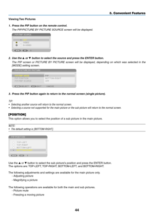 Page 5844
3. Convenient Features
Viewing	Two	Pictures
1.	 Press	the	PIP	button	on	the	remote	control.
	 The	PIP/PICTURE	BY	PICTURE	SOURCE	screen	will	be	displayed.
 
2.	 Use	the	 or 	button	to	select	the	source	and	press	the	ENTER	button.
	 The	PIP	screen	 or	PICTURE	 BY	PICTURE	 screen	will	be	displayed,	 depending	 on	which	 was	selected	 in	the	
[MODE] setting screen.
 
3.	 Press	the	PIP	button	again	to	return	to	the	normal	screen	(single	picture).
TIP:
•	 Selecting	another	source	will	return	to	the	normal...