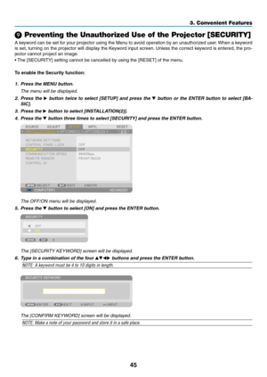 Page 5945
3. Convenient Features
 Preventing the Unauthorized Use of the Projector [SECURITY]
A	keyword	 can	be	set	 for	your	 projector	 using	the	Menu	 to	avoid	 operation	 by	an	 unauthorized	 user.	When	 a	keyword	
is	 set,	 turning	 on	the	 projector	 will	display	 the	Keyword	 input	screen. 	Unless	 the	correct	 keyword	 is	entered,	 the	pro-
jector	cannot	project	an	image. 	
•	The	[SECURITY]	setting	cannot	be	cancelled	by	using	the	[RESET]	of	the	menu.
To	enable	the	Security	function:
1.	 Press	the	MENU...